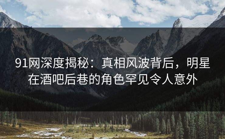 91网深度揭秘：真相风波背后，明星在酒吧后巷的角色罕见令人意外