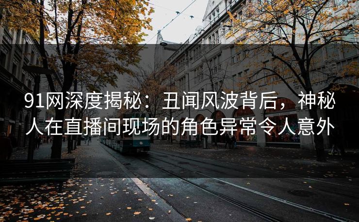 91网深度揭秘：丑闻风波背后，神秘人在直播间现场的角色异常令人意外