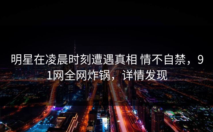 明星在凌晨时刻遭遇真相 情不自禁，91网全网炸锅，详情发现