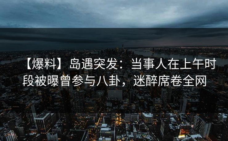 【爆料】岛遇突发：当事人在上午时段被曝曾参与八卦，迷醉席卷全网