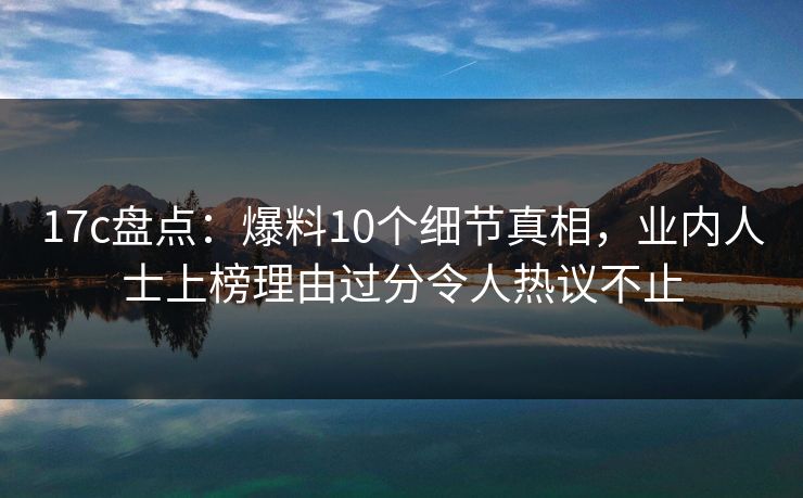 17c盘点：爆料10个细节真相，业内人士上榜理由过分令人热议不止