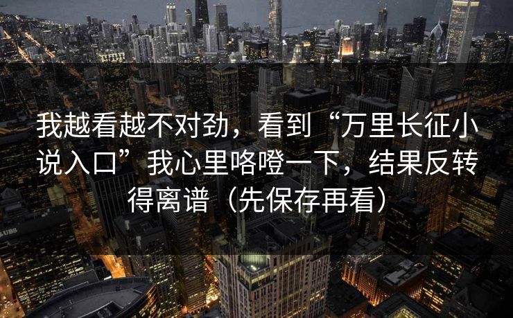 我越看越不对劲，看到“万里长征小说入口”我心里咯噔一下，结果反转得离谱（先保存再看）