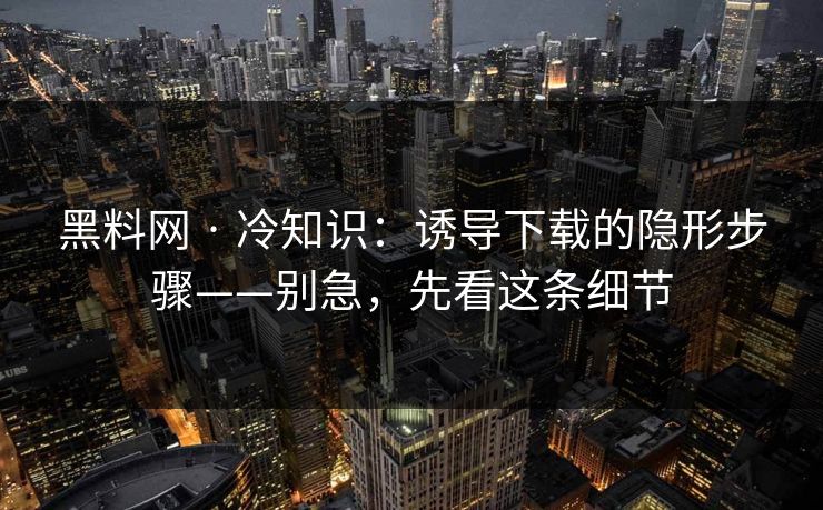 黑料网 · 冷知识：诱导下载的隐形步骤——别急，先看这条细节