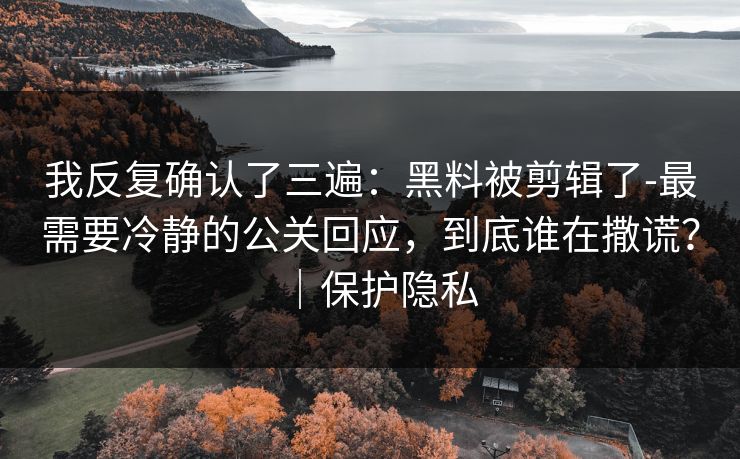 我反复确认了三遍：黑料被剪辑了-最需要冷静的公关回应，到底谁在撒谎？｜保护隐私