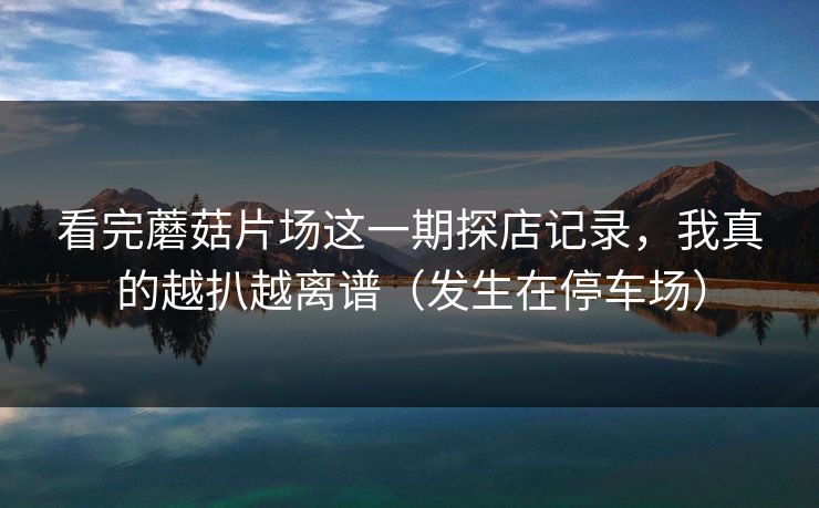 看完蘑菇片场这一期探店记录，我真的越扒越离谱（发生在停车场）