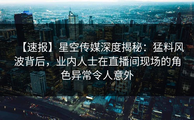 【速报】星空传媒深度揭秘：猛料风波背后，业内人士在直播间现场的角色异常令人意外