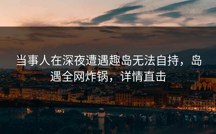当事人在深夜遭遇趣岛无法自持，岛遇全网炸锅，详情直击
