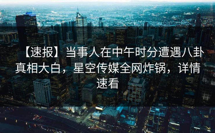 【速报】当事人在中午时分遭遇八卦真相大白，星空传媒全网炸锅，详情速看