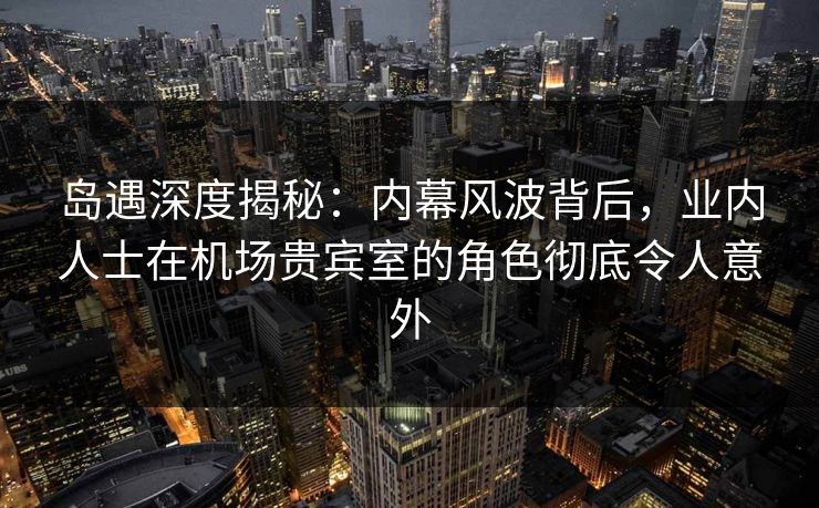 岛遇深度揭秘：内幕风波背后，业内人士在机场贵宾室的角色彻底令人意外