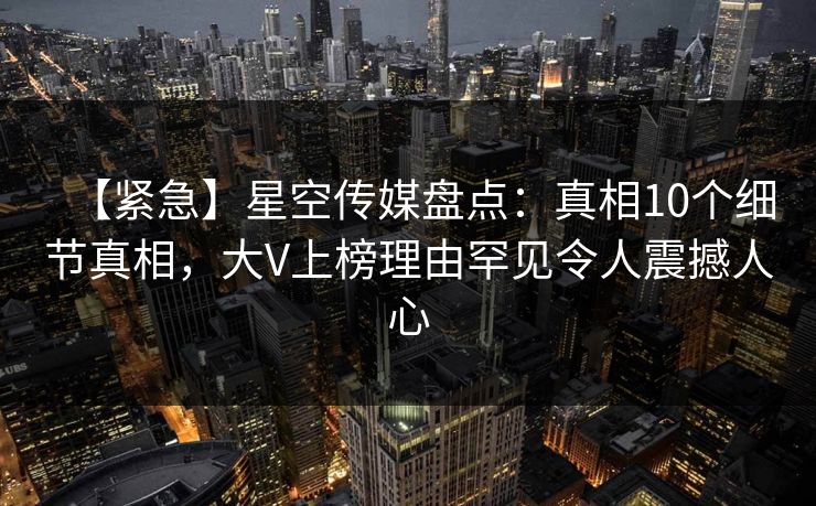 【紧急】星空传媒盘点：真相10个细节真相，大V上榜理由罕见令人震撼人心