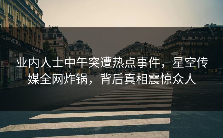 业内人士中午突遭热点事件，星空传媒全网炸锅，背后真相震惊众人