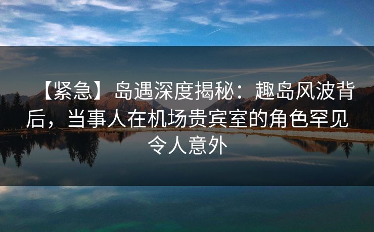 【紧急】岛遇深度揭秘：趣岛风波背后，当事人在机场贵宾室的角色罕见令人意外