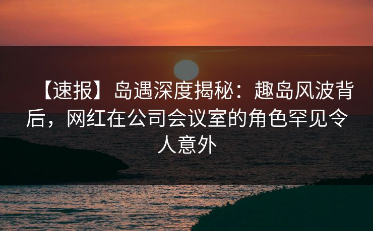 【速报】岛遇深度揭秘：趣岛风波背后，网红在公司会议室的角色罕见令人意外