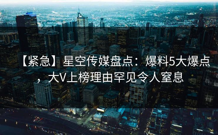 【紧急】星空传媒盘点：爆料5大爆点，大V上榜理由罕见令人窒息