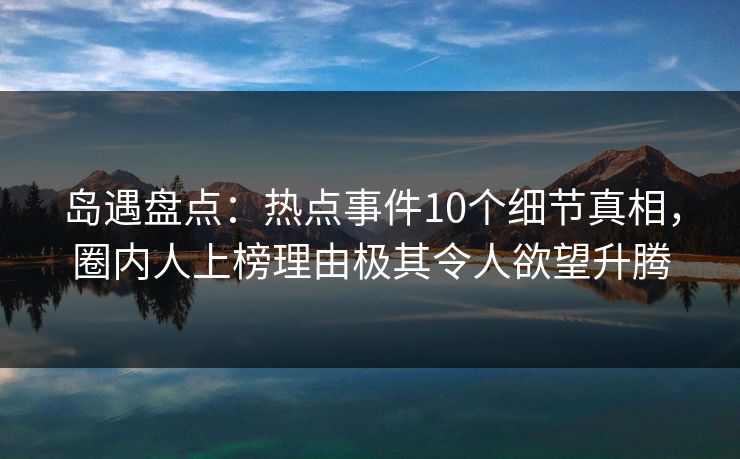 岛遇盘点：热点事件10个细节真相，圈内人上榜理由极其令人欲望升腾