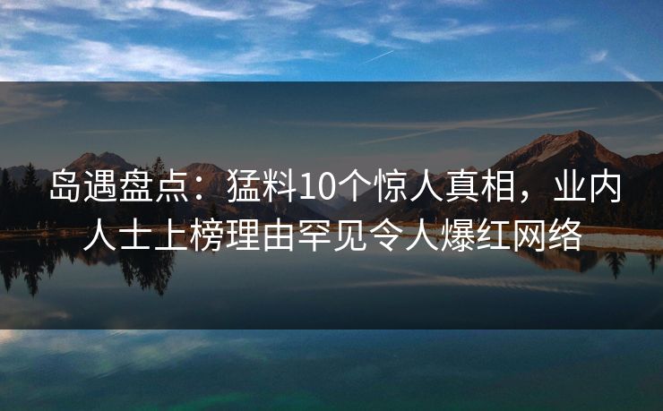 岛遇盘点：猛料10个惊人真相，业内人士上榜理由罕见令人爆红网络
