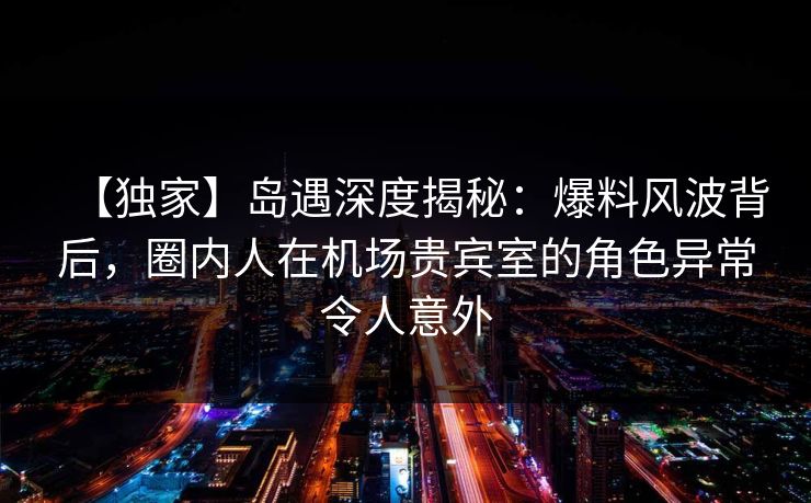 【独家】岛遇深度揭秘：爆料风波背后，圈内人在机场贵宾室的角色异常令人意外