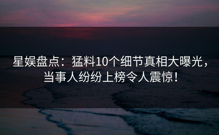 星娱盘点：猛料10个细节真相大曝光，当事人纷纷上榜令人震惊！