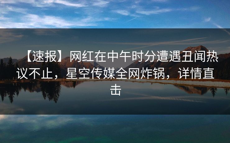 【速报】网红在中午时分遭遇丑闻热议不止，星空传媒全网炸锅，详情直击