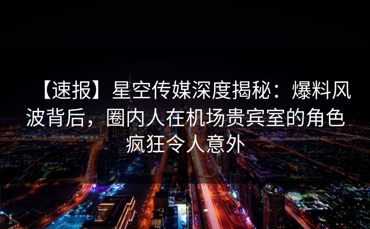 【速报】星空传媒深度揭秘：爆料风波背后，圈内人在机场贵宾室的角色疯狂令人意外
