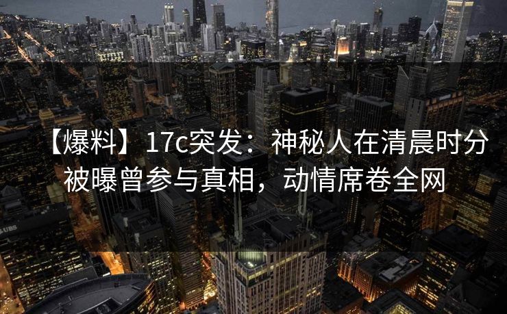 【爆料】17c突发：神秘人在清晨时分被曝曾参与真相，动情席卷全网