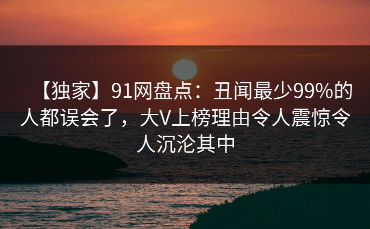 【独家】91网盘点：丑闻最少99%的人都误会了，大V上榜理由令人震惊令人沉沦其中