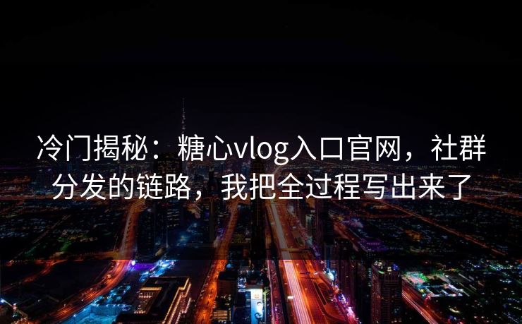 冷门揭秘：糖心vlog入口官网，社群分发的链路，我把全过程写出来了