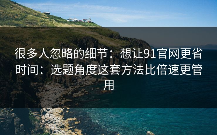 很多人忽略的细节：想让91官网更省时间：选题角度这套方法比倍速更管用