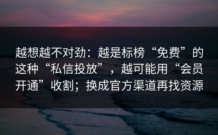 越想越不对劲：越是标榜“免费”的这种“私信投放”，越可能用“会员开通”收割；换成官方渠道再找资源