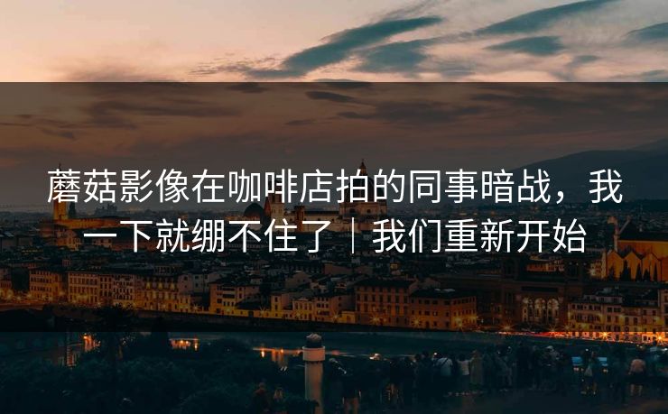 蘑菇影像在咖啡店拍的同事暗战，我一下就绷不住了｜我们重新开始
