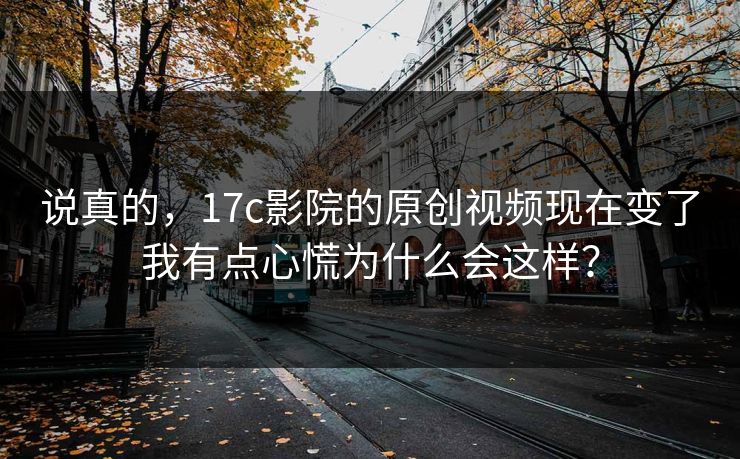说真的，17c影院的原创视频现在变了我有点心慌为什么会这样？