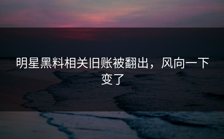明星黑料相关旧账被翻出，风向一下变了